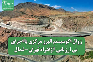 زوال اکوسیستم البرز مرکزی با اجرای بی ارزیابی آزادراه تهران-شمال